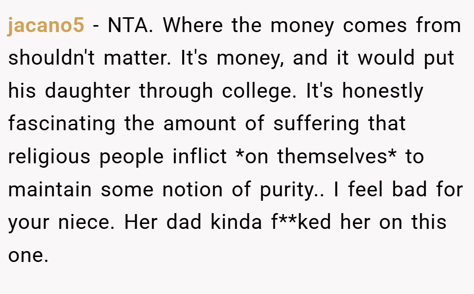 jacano5 − NTA. Where the money comes from shouldn't matter. It's money, and it would put his daughter through college. It's honestly fascinating the amount of suffering that religious people inflict *on themselves* to maintain some notion of purity.. I feel bad for your niece. Her dad kinda f**ked her on this one.