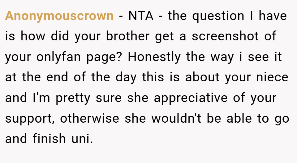 Anonymouscrown − NTA - the question I have is how did your brother get a screenshot of your onlyfan page? Honestly the way i see it at the end of the day this is about your niece and I'm pretty sure she appreciative of your support, otherwise she wouldn't be able to go and finish uni.