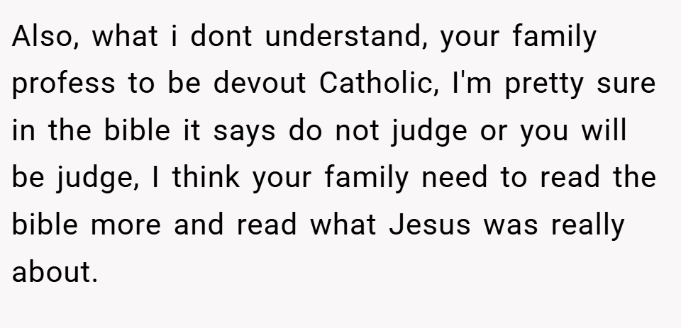 Also, what i dont understand, your family profess to be devout Catholic, I'm pretty sure in the bible it says do not judge or you will be judge, I think your family need to read the bible more and read what Jesus was really about.