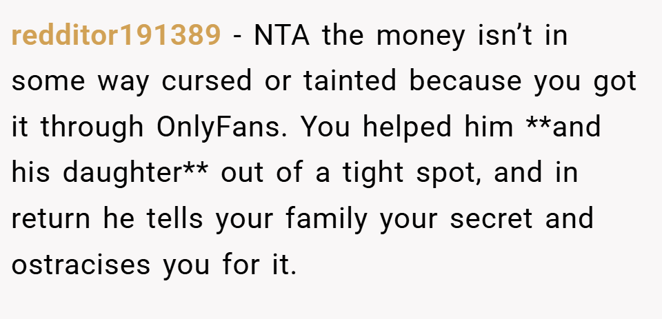 redditor191389 − NTA the money isn’t in some way cursed or tainted because you got it through OnlyFans. You helped him **and his daughter** out of a tight spot, and in return he tells your family your secret and ostracises you for it.
