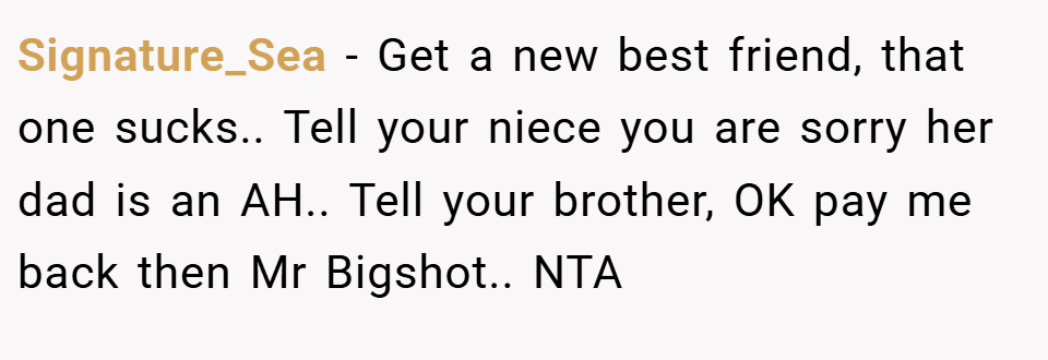 Signature_Sea − Get a new best friend, that one sucks.. Tell your niece you are sorry her dad is an AH.. Tell your brother, OK pay me back then Mr Bigshot.. NTA