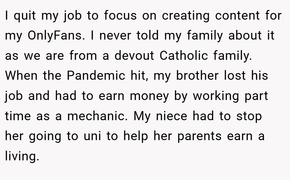 I quit my job to focus on creating content for my OnlyFans. I never told my family about it as we are from a devout Catholic family. When the Pandemic hit, my brother lost his job and had to earn money by working part time as a mechanic. My niece had to stop her going to uni to help her parents earn a living.