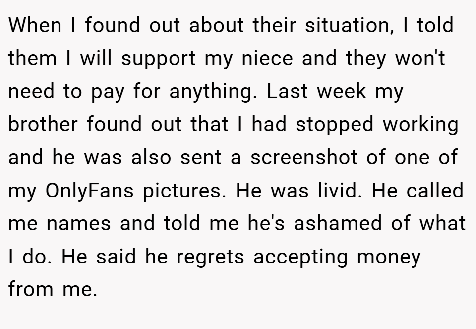 When I found out about their situation, I told them I will support my niece and they won't need to pay for anything. Last week my brother found out that I had stopped working and he was also sent a screenshot of one of my OnlyFans pictures. He was livid. He called me names and told me he's ashamed of what I do. He said he regrets accepting money from me.