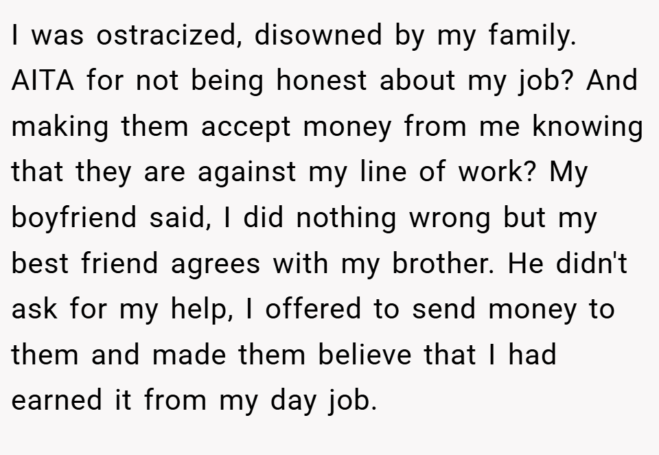 I was ostracized, disowned by my family.  AITA for not being honest about my job? And making them accept money from me knowing that they are against my line of work? My boyfriend said, I did nothing wrong but my best friend agrees with my brother. He didn't ask for my help, I offered to send money to them and made them believe that I had earned it from my day job.