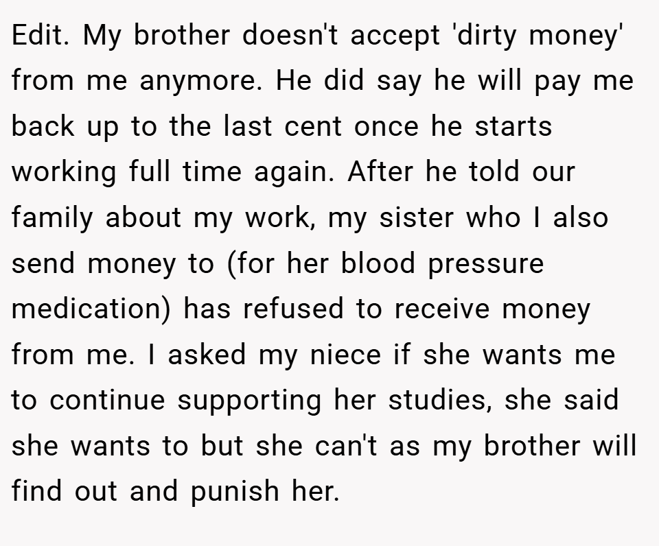 Edit. My brother doesn't accept 'dirty money' from me anymore. He did say he will pay me back up to the last cent once he starts working full time again. After he told our family about my work, my sister who I also send money to (for her blood pressure medication) has refused to receive money from me. I asked my niece if she wants me to continue supporting her studies, she said she wants to but she can't as my brother will find out and punish her.