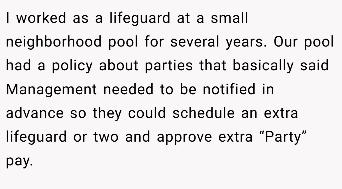 I worked as a lifeguard at a small neighborhood pool for several years. Our pool had a policy about parties that basically said Management needed to be notified in advance so they could schedule an extra lifeguard or two and approve extra “Party” pay.