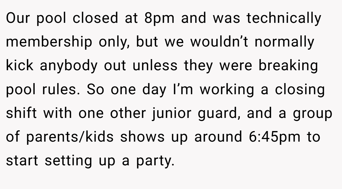 Our pool closed at 8pm and was technically membership only, but we wouldn’t normally kick anybody out unless they were breaking pool rules. So one day I’m working a closing shift with one other junior guard, and a group of parents/kids shows up around 6:45pm to start setting up a party.