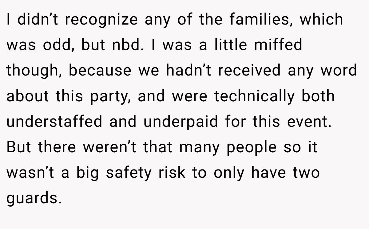 I didn’t recognize any of the families, which was odd, but nbd. I was a little miffed though, because we hadn’t received any word about this party, and were technically both understaffed and underpaid for this event. But there weren’t that many people so it wasn’t a big safety risk to only have two guards.