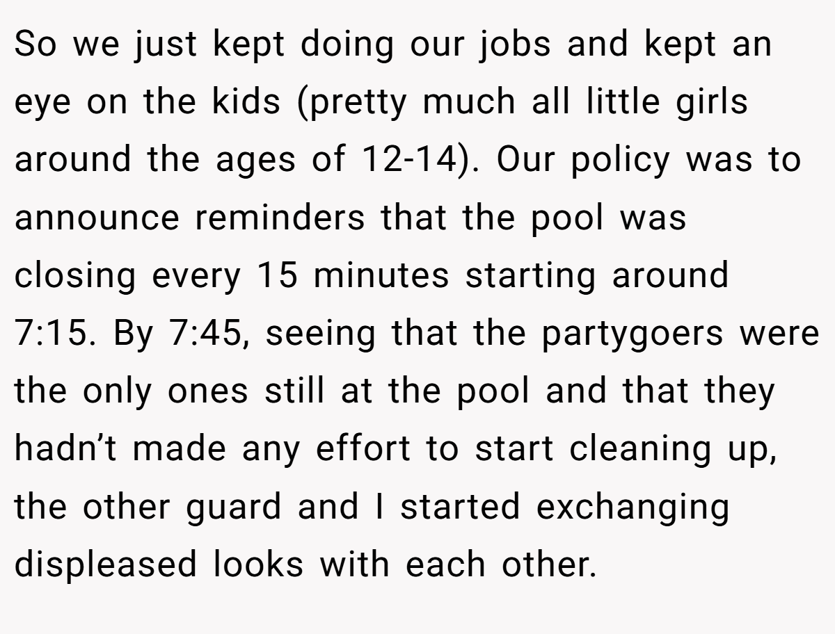 So we just kept doing our jobs and kept an eye on the kids (pretty much all little girls around the ages of 12-14). Our policy was to announce reminders that the pool was closing every 15 minutes starting around 7:15. By 7:45, seeing that the partygoers were the only ones still at the pool and that they hadn’t made any effort to start cleaning up, the other guard and I started exchanging displeased looks with each other.