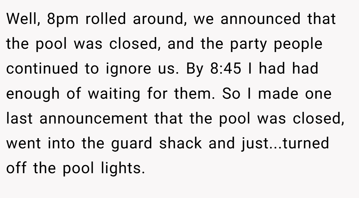 Well, 8pm rolled around, we announced that the pool was closed, and the party people continued to ignore us. By 8:45 I had had enough of waiting for them. So I made one last announcement that the pool was closed, went into the guard shack and just...turned off the pool lights.