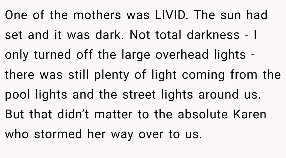 One of the mothers was LIVID. The sun had set and it was dark. Not total darkness - I only turned off the large overhead lights - there was still plenty of light coming from the pool lights and the street lights around us. But that didn’t matter to the absolute Karen who stormed her way over to us.