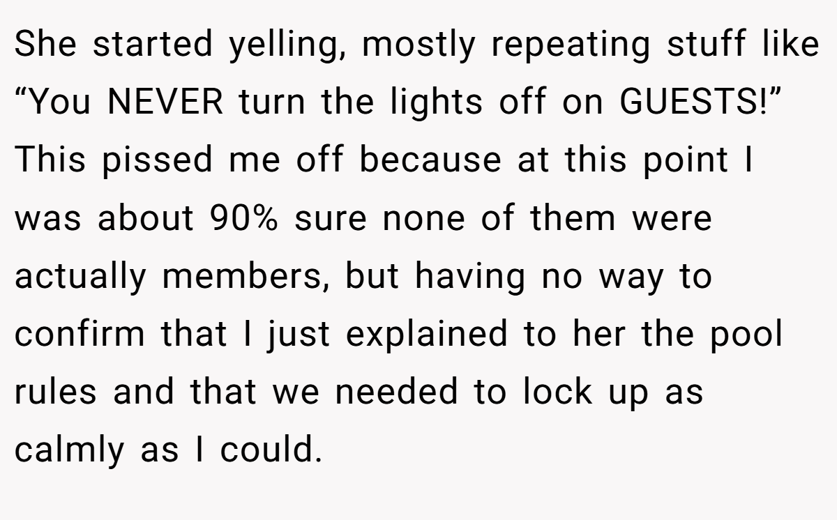 She started yelling, mostly repeating stuff like “You NEVER turn the lights off on GUESTS!” This pissed me off because at this point I was about 90% sure none of them were actually members, but having no way to confirm that I just explained to her the pool rules and that we needed to lock up as calmly as I could.