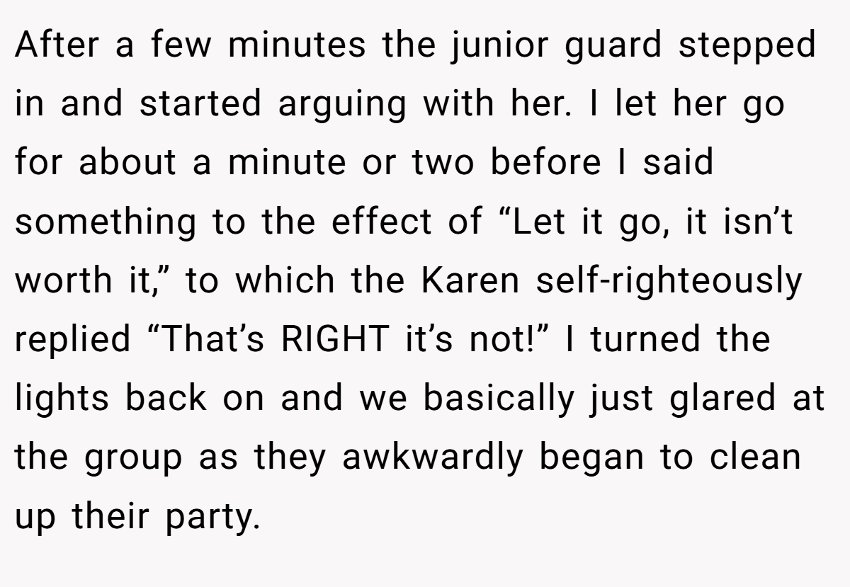 After a few minutes the junior guard stepped in and started arguing with her. I let her go for about a minute or two before I said something to the effect of “Let it go, it isn’t worth it,” to which the Karen self-righteously replied “That’s RIGHT it’s not!” I turned the lights back on and we basically just glared at the group as they awkwardly began to clean up their party.