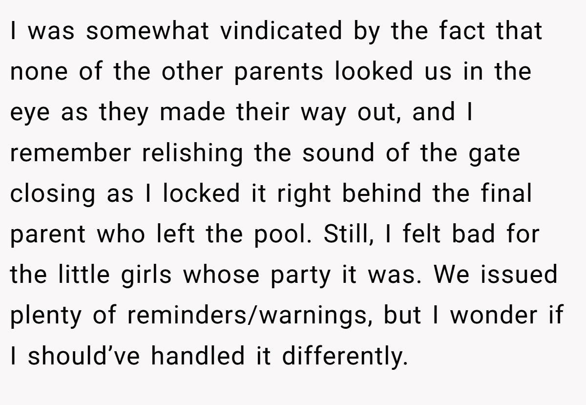 I was somewhat vindicated by the fact that none of the other parents looked us in the eye as they made their way out, and I remember relishing the sound of the gate closing as I locked it right behind the final parent who left the pool. Still, I felt bad for the little girls whose party it was. We issued plenty of reminders/warnings, but I wonder if I should’ve handled it differently.
