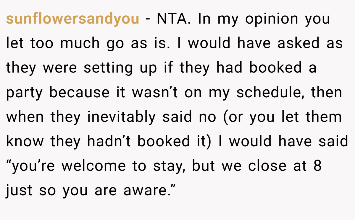sunflowersandyou − NTA. In my opinion you let too much go as is. I would have asked as they were setting up if they had booked a party because it wasn’t on my schedule, then when they inevitably said no (or you let them know they hadn’t booked it) I would have said “you’re welcome to stay, but we close at 8 just so you are aware.”