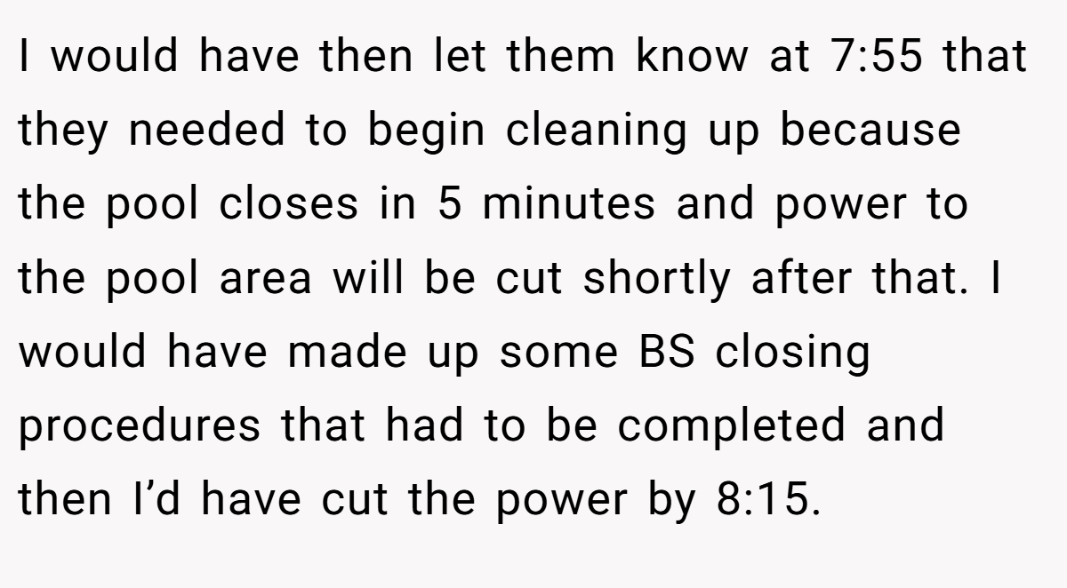 I would have then let them know at 7:55 that they needed to begin cleaning up because the pool closes in 5 minutes and power to the pool area will be cut shortly after that. I would have made up some BS closing procedures that had to be completed and then I’d have cut the power by 8:15.