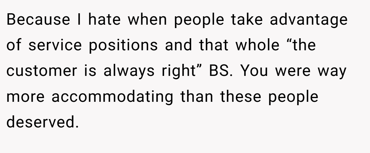 Because I hate when people take advantage of service positions and that whole “the customer is always right” BS. You were way more accommodating than these people deserved.