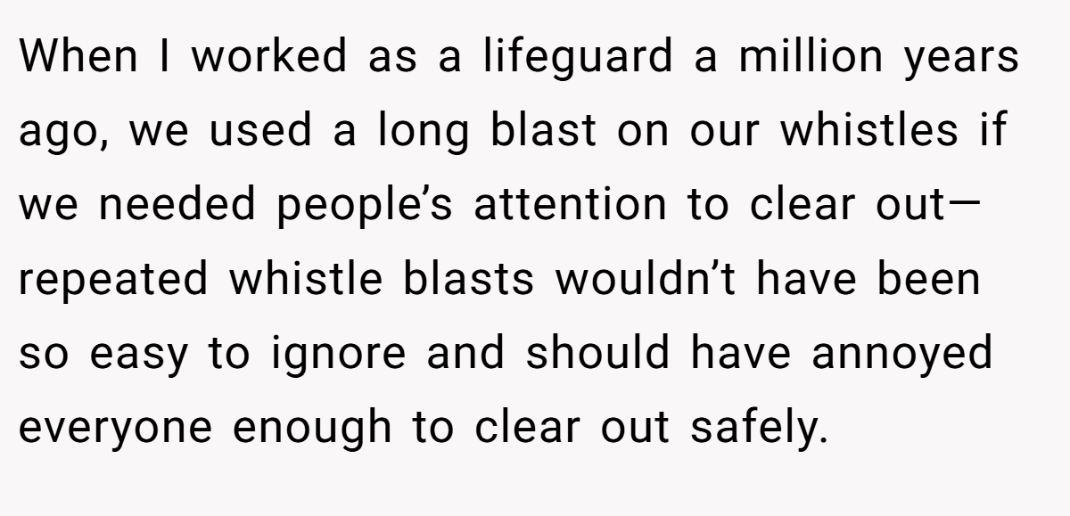 When I worked as a lifeguard a million years ago, we used a long blast on our whistles if we needed people’s attention to clear out—repeated whistle blasts wouldn’t have been so easy to ignore and should have annoyed everyone enough to clear out safely.