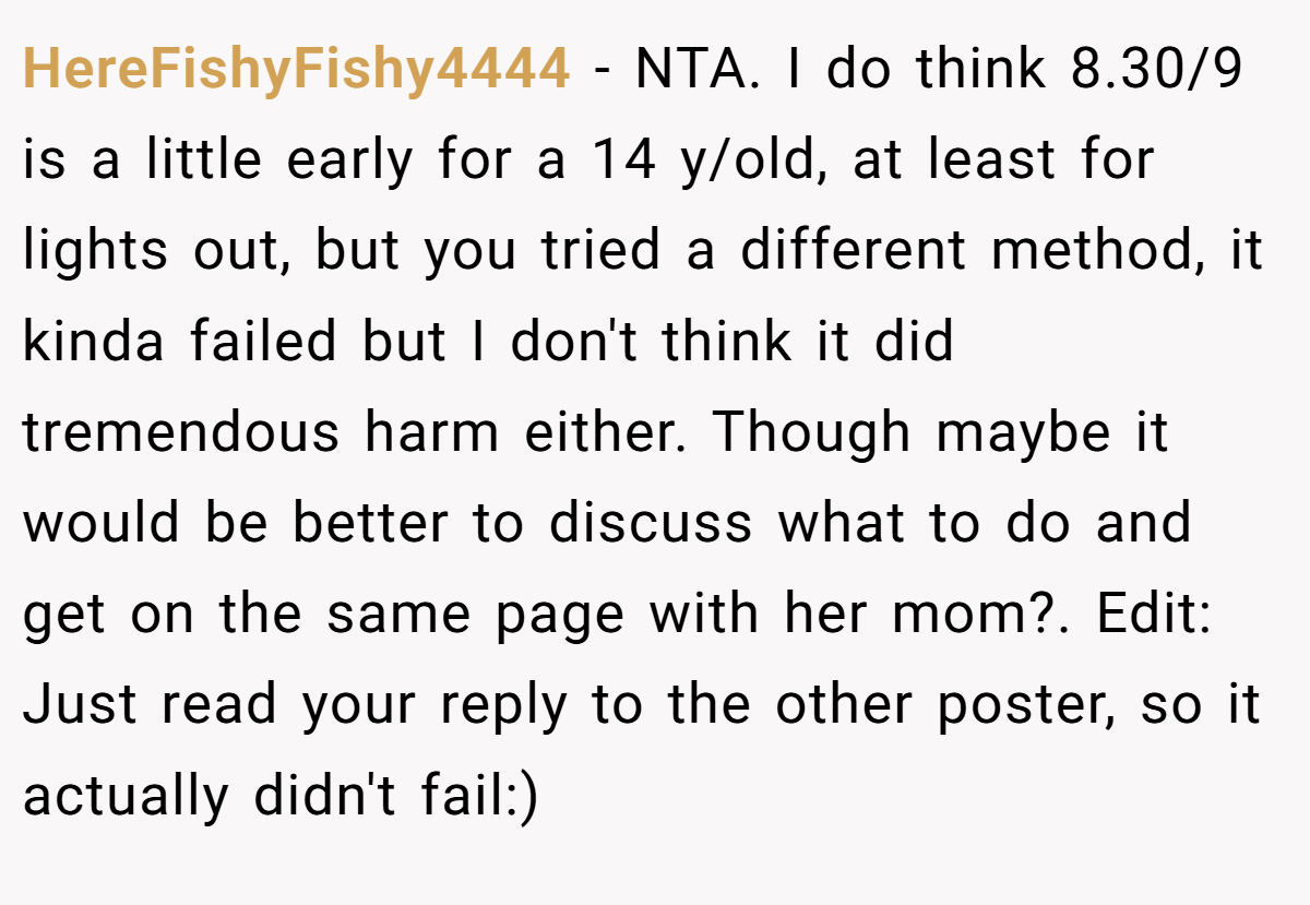 HereFishyFishy4444 − NTA. I do think 8.30/9 is a little early for a 14 y/old, at least for lights out, but you tried a different method, it kinda failed but I don't think it did tremendous harm either. Though maybe it would be better to discuss what to do and get on the same page with her mom?. Edit: Just read your reply to the other poster, so it actually didn't fail:)