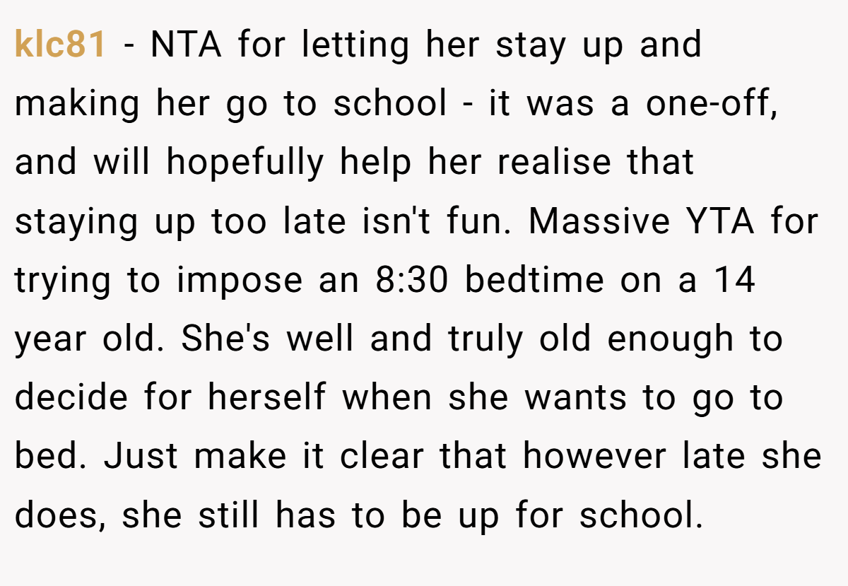 klc81 − NTA for letting her stay up and making her go to school - it was a one-off, and will hopefully help her realise that staying up too late isn't fun. Massive YTA for trying to impose an 8:30 bedtime on a 14 year old. She's well and truly old enough to decide for herself when she wants to go to bed. Just make it clear that however late she does, she still has to be up for school.