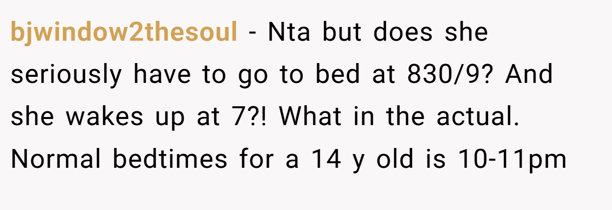 bjwindow2thesoul − Nta but does she seriously have to go to bed at 830/9? And she wakes up at 7?! What in the actual. Normal bedtimes for a 14 y old is 10-11pm