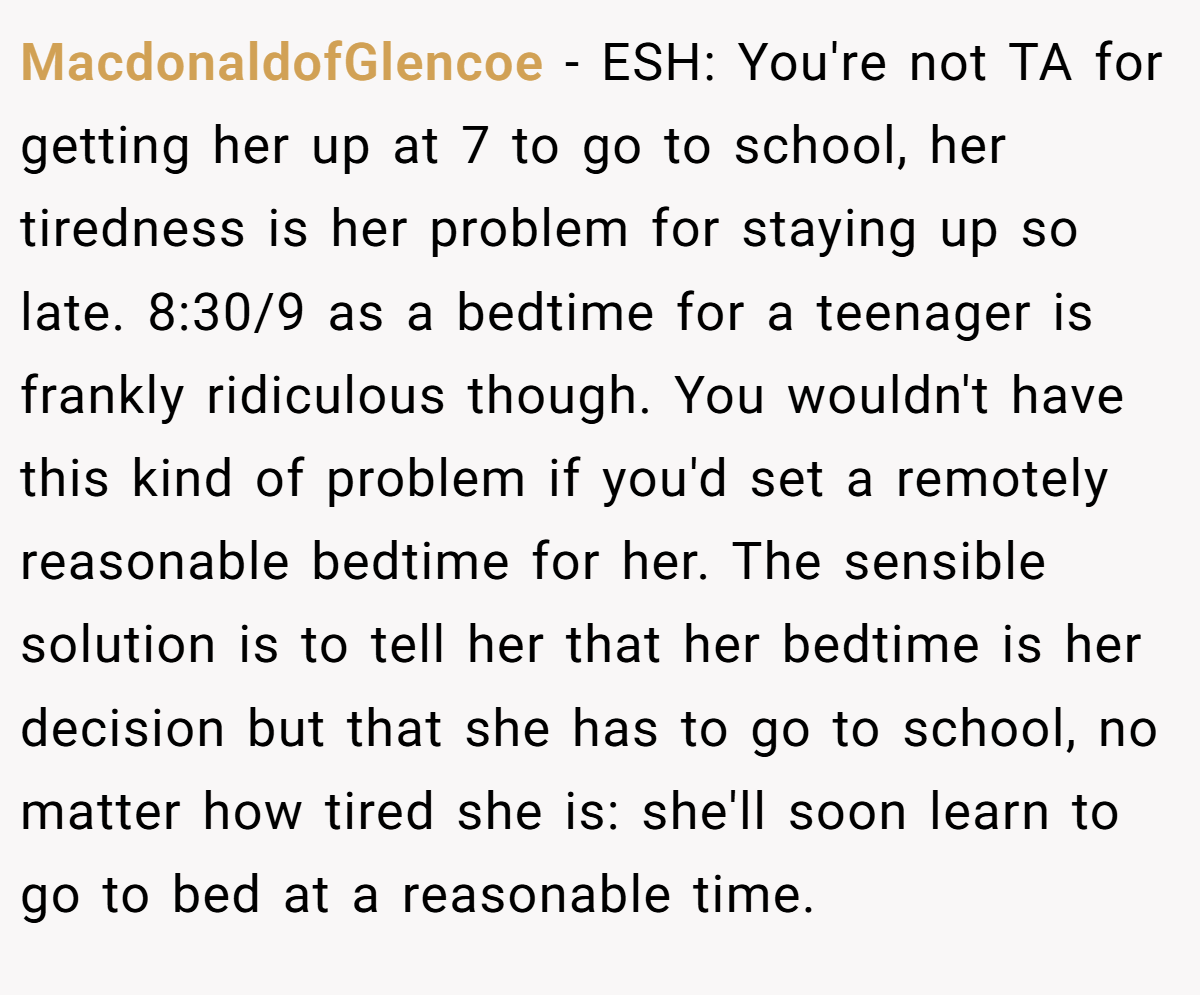MacdonaldofGlencoe − ESH: You're not TA for getting her up at 7 to go to school, her tiredness is her problem for staying up so late. 8:30/9 as a bedtime for a teenager is frankly ridiculous though. You wouldn't have this kind of problem if you'd set a remotely reasonable bedtime for her. The sensible solution is to tell her that her bedtime is her decision but that she has to go to school, no matter how tired she is: she'll soon learn to go to bed at a reasonable time.