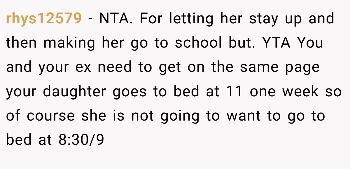 rhys12579 − NTA. For letting her stay up and then making her go to school but. YTA You and your ex need to get on the same page your daughter goes to bed at 11 one week so of course she is not going to want to go to bed at 8:30/9