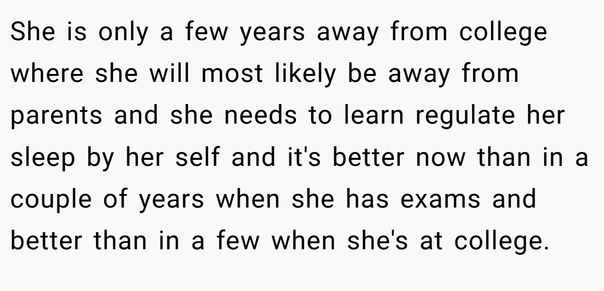 She is only a few years away from college where she will most likely be away from parents and she needs to learn regulate her sleep by her self and it's better now than in a couple of years when she has exams and better than in a few when she's at college.