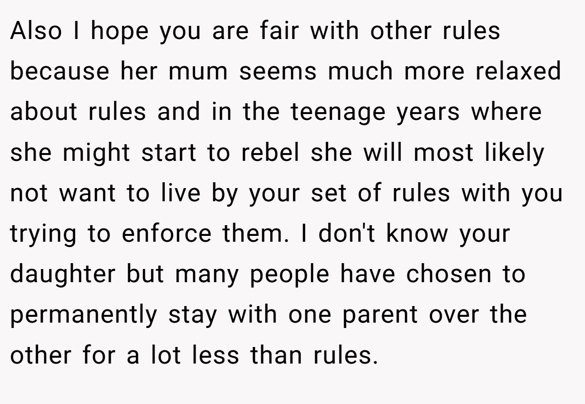 Also I hope you are fair with other rules because her mum seems much more relaxed about rules and in the teenage years where she might start to rebel she will most likely not want to live by your set of rules with you trying to enforce them. I don't know your daughter but many people have chosen to permanently stay with one parent over the other for a lot less than rules.