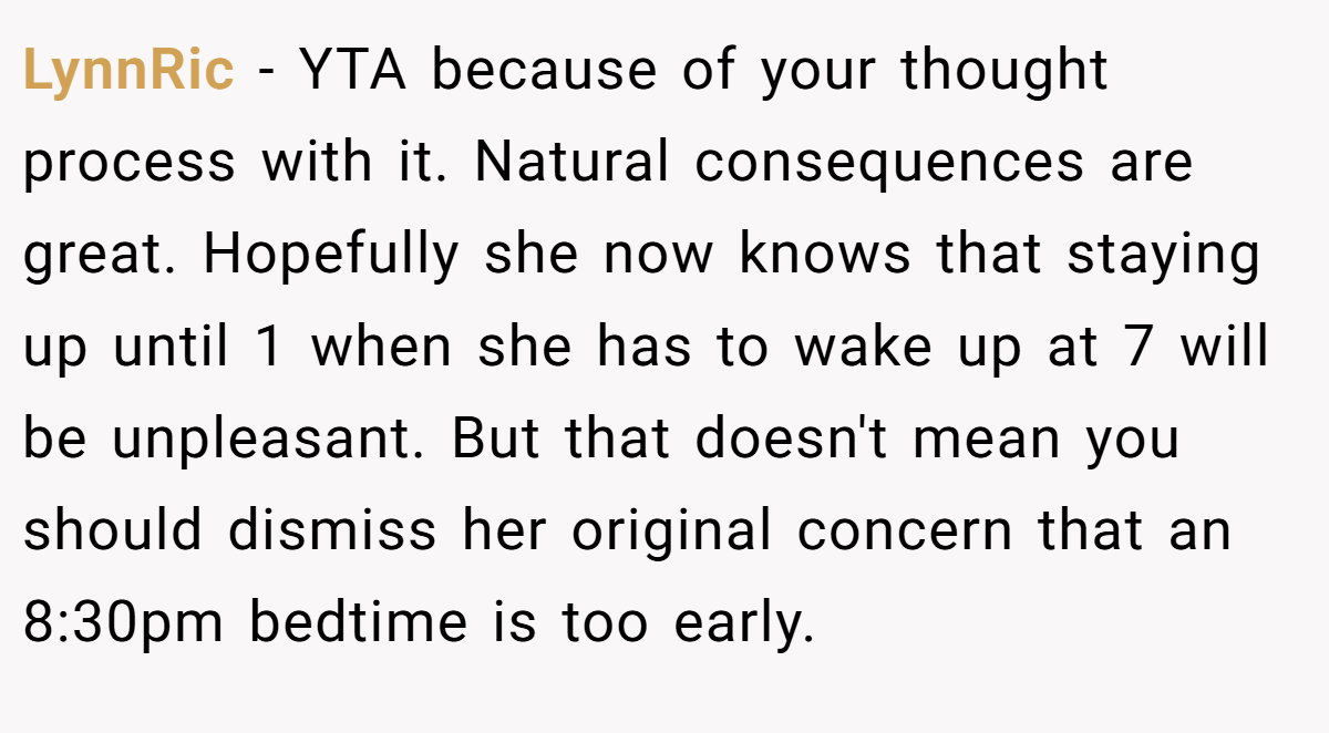 LynnRic − YTA because of your thought process with it. Natural consequences are great. Hopefully she now knows that staying up until 1 when she has to wake up at 7 will be unpleasant. But that doesn't mean you should dismiss her original concern that an 8:30pm bedtime is too early.