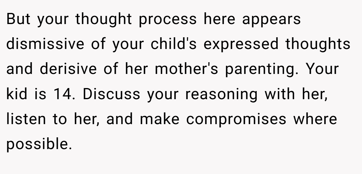 But your thought process here appears dismissive of your child's expressed thoughts and derisive of her mother's parenting. Your kid is 14. Discuss your reasoning with her, listen to her, and make compromises where possible.