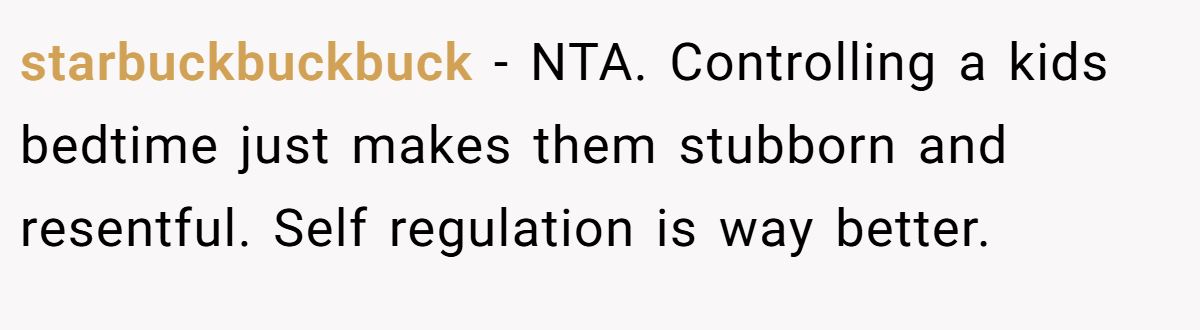 starbuckbuckbuck − NTA. Controlling a kids bedtime just makes them stubborn and resentful. Self regulation is way better.