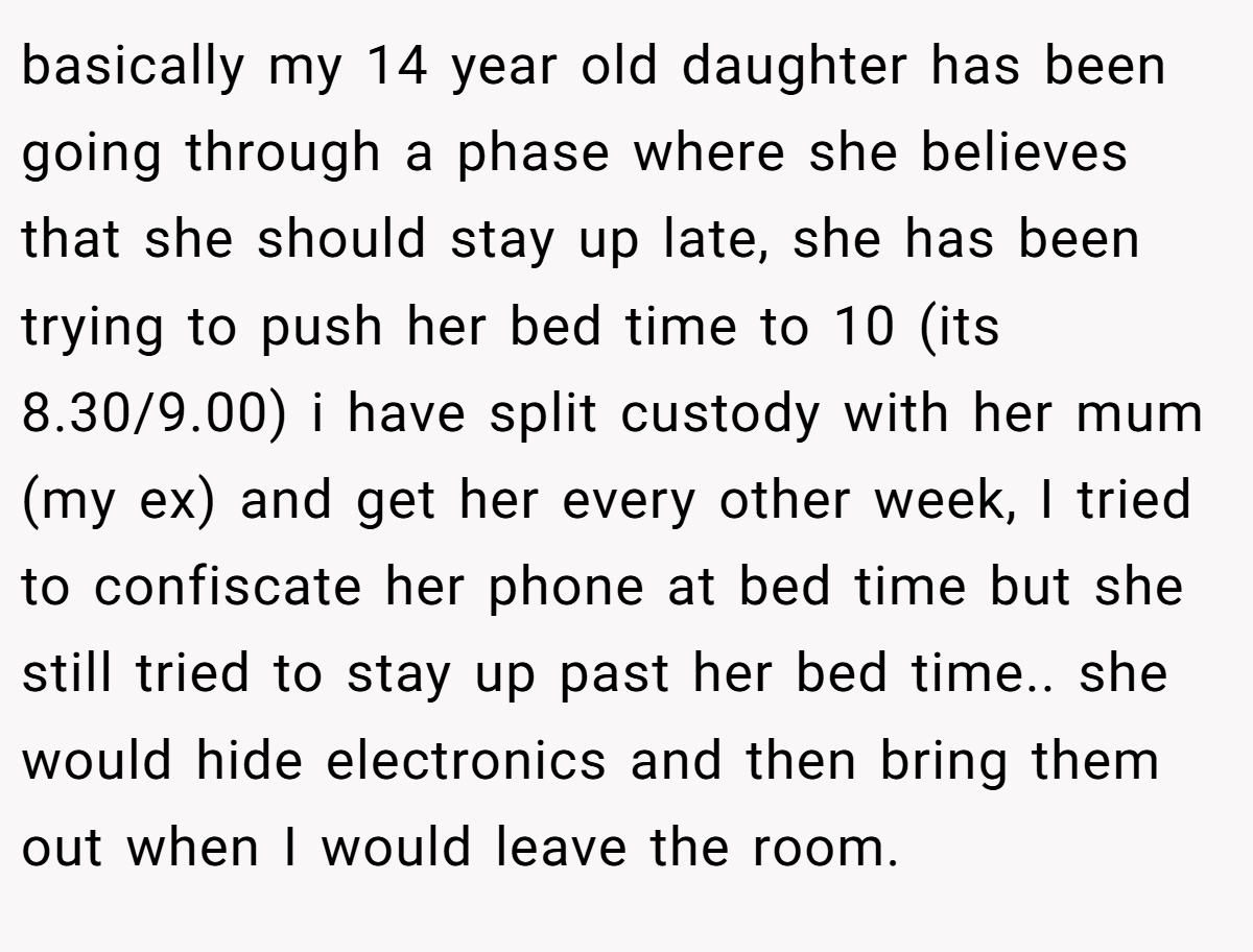 basically my 14 year old daughter has been going through a phase where she believes that she should stay up late, she has been trying to push her bed time to 10 (its 8.30/9.00) i have split custody with her mum (my ex) and get her every other week, I tried to confiscate her phone at bed time but she still tried to stay up past her bed time.. she would hide electronics and then bring them out when I would leave the room.