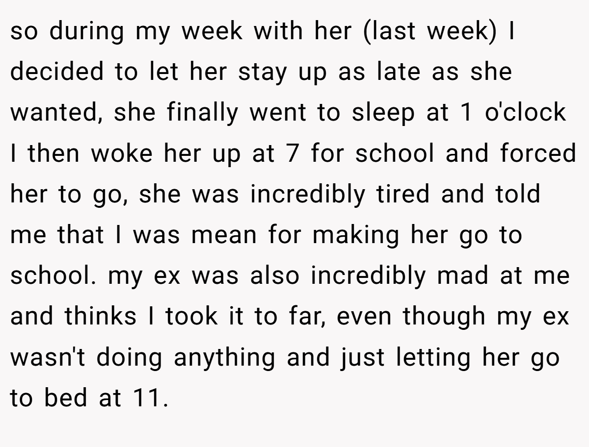 so during my week with her (last week) I decided to let her stay up as late as she wanted, she finally went to sleep at 1 o'clock I then woke her up at 7 for school and forced her to go, she was incredibly tired and told me that I was mean for making her go to school. my ex was also incredibly mad at me and thinks I took it to far, even though my ex wasn't doing anything and just letting her go to bed at 11.