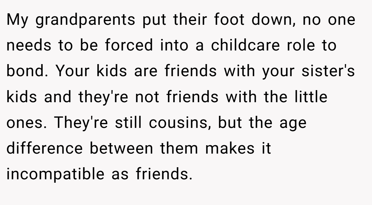 My grandparents put their foot down, no one needs to be forced into a childcare role to bond. Your kids are friends with your sister's kids and they're not friends with the little ones. They're still cousins, but the age difference between them makes it incompatible as friends.