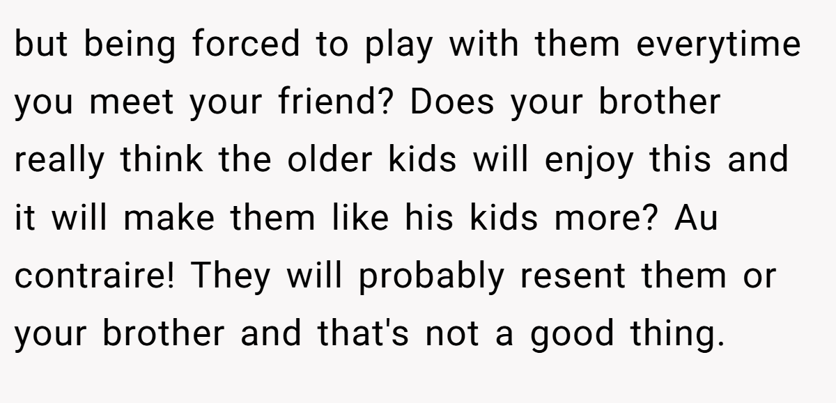 but being forced to play with them everytime you meet your friend? Does your brother really think the older kids will enjoy this and it will make them like his kids more? Au contraire! They will probably resent them or your brother and that's not a good thing.
