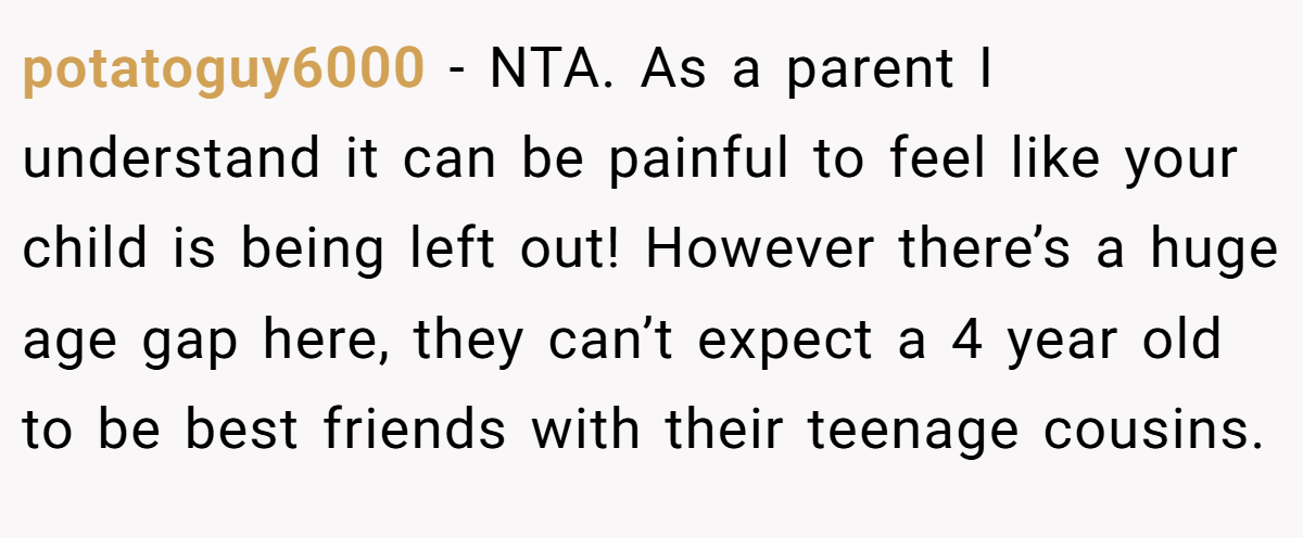 potatoguy6000 − NTA. As a parent I understand it can be painful to feel like your child is being left out! However there’s a huge age gap here, they can’t expect a 4 year old to be best friends with their teenage cousins.