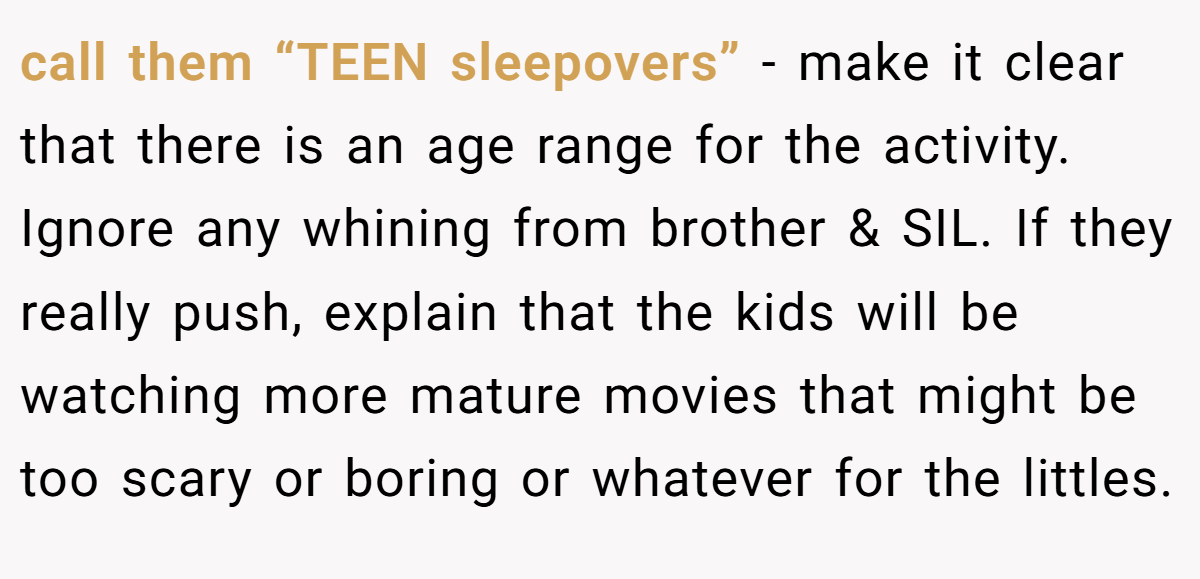 call them “TEEN sleepovers” - make it clear that there is an age range for the activity. Ignore any whining from brother & SIL. If they really push, explain that the kids will be watching more mature movies that might be too scary or boring or whatever for the littles.