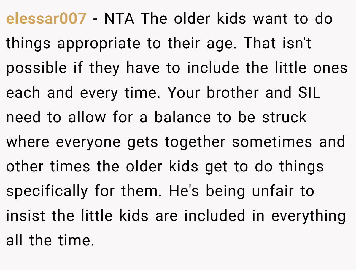 elessar007 − NTA The older kids want to do things appropriate to their age. That isn't possible if they have to include the little ones each and every time. Your brother and SIL need to allow for a balance to be struck where everyone gets together sometimes and other times the older kids get to do things specifically for them. He's being unfair to insist the little kids are included in everything all the time.