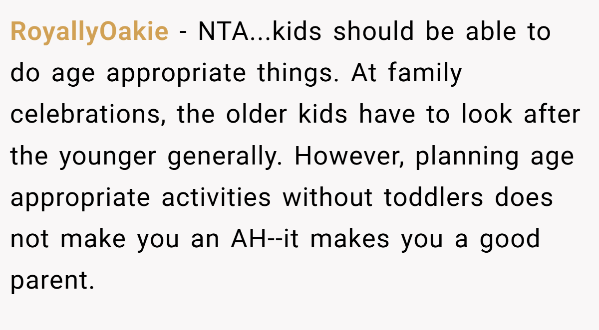 RoyallyOakie − NTA...kids should be able to do age appropriate things. At family celebrations, the older kids have to look after the younger generally. However, planning age appropriate activities without toddlers does not make you an AH--it makes you a good parent.