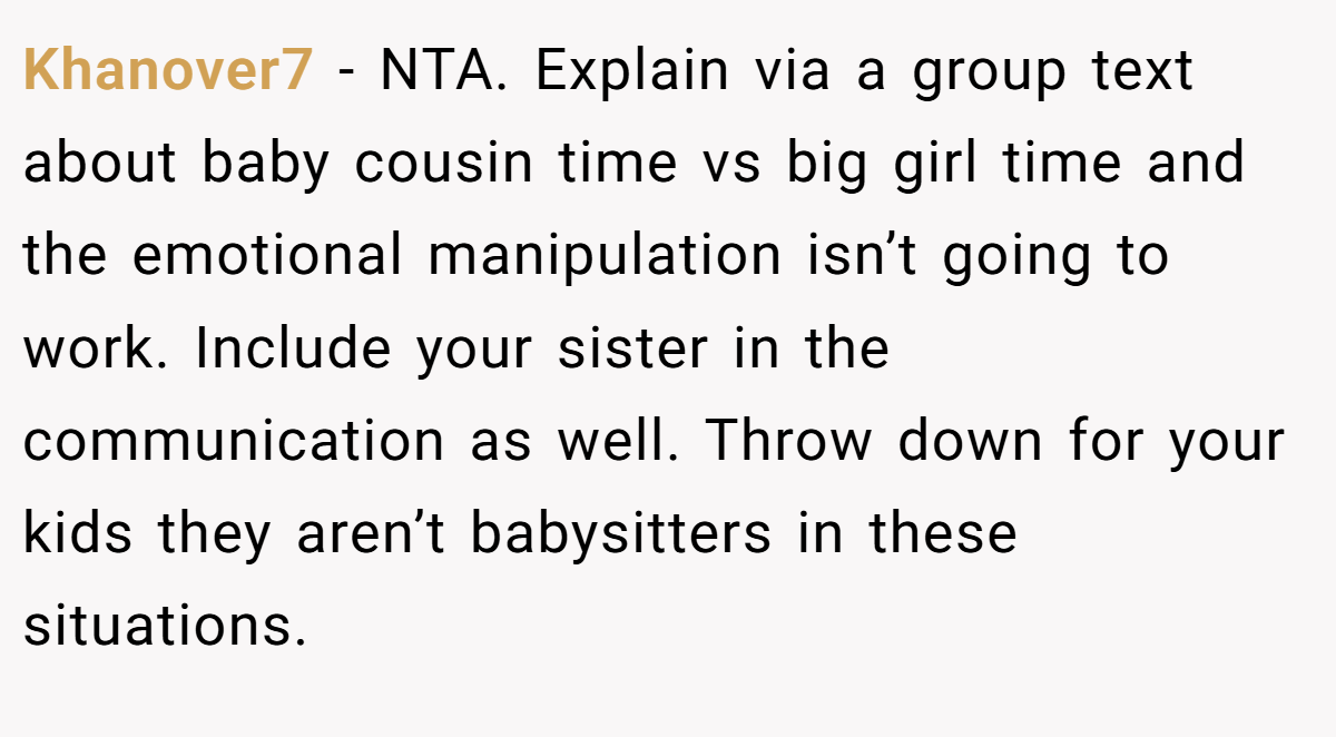 Khanover7 − NTA. Explain via a group text about baby cousin time vs big girl time and the emotional manipulation isn’t going to work. Include your sister in the communication as well. Throw down for your kids they aren’t babysitters in these situations.