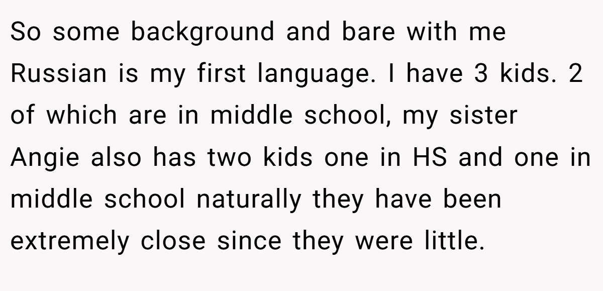 So some background and bare with me Russian is my first language. I have 3 kids. 2 of which are in middle school, my sister Angie also has two kids one in HS and one in middle school naturally they have been extremely close since they were little.