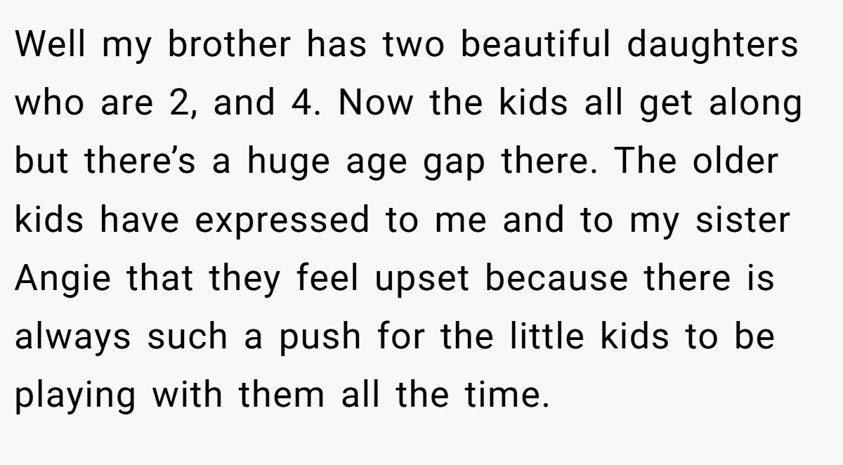 Well my brother has two beautiful daughters who are 2, and 4. Now the kids all get along but there’s a huge age gap there. The older kids have expressed to me and to my sister Angie that they feel upset because there is always such a push for the little kids to be playing with them all the time.