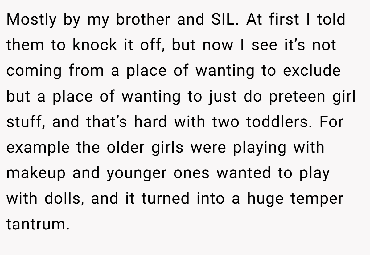 Mostly by my brother and SIL. At first I told them to knock it off, but now I see it’s not coming from a place of wanting to exclude but a place of wanting to just do preteen girl stuff, and that’s hard with two toddlers. For example the older girls were playing with makeup and younger ones wanted to play with dolls, and it turned into a huge temper tantrum.