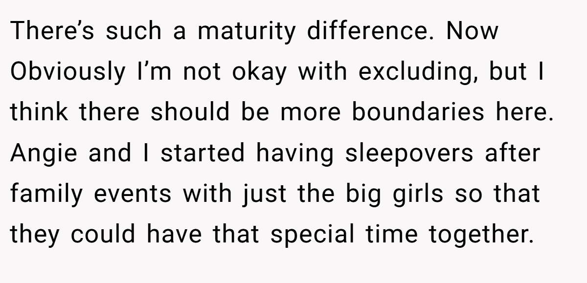 There’s such a maturity difference. Now Obviously I’m not okay with excluding, but I think there should be more boundaries here. Angie and I started having sleepovers after family events with just the big girls so that they could have that special time together.
