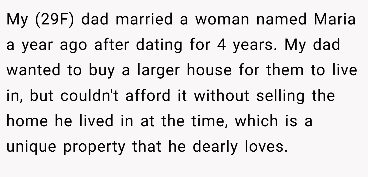 My (29F) dad married a woman named Maria a year ago after dating for 4 years. My dad wanted to buy a larger house for them to live in, but couldn't afford it without selling the home he lived in at the time, which is a unique property that he dearly loves.