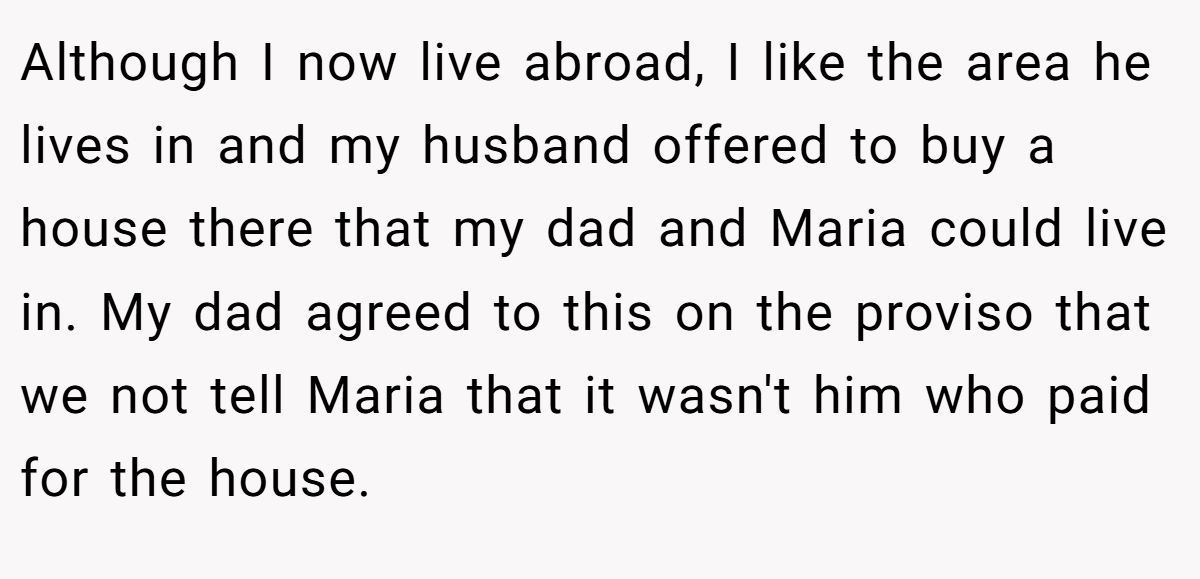 Although I now live abroad, I like the area he lives in and my husband offered to buy a house there that my dad and Maria could live in. My dad agreed to this on the proviso that we not tell Maria that it wasn't him who paid for the house.