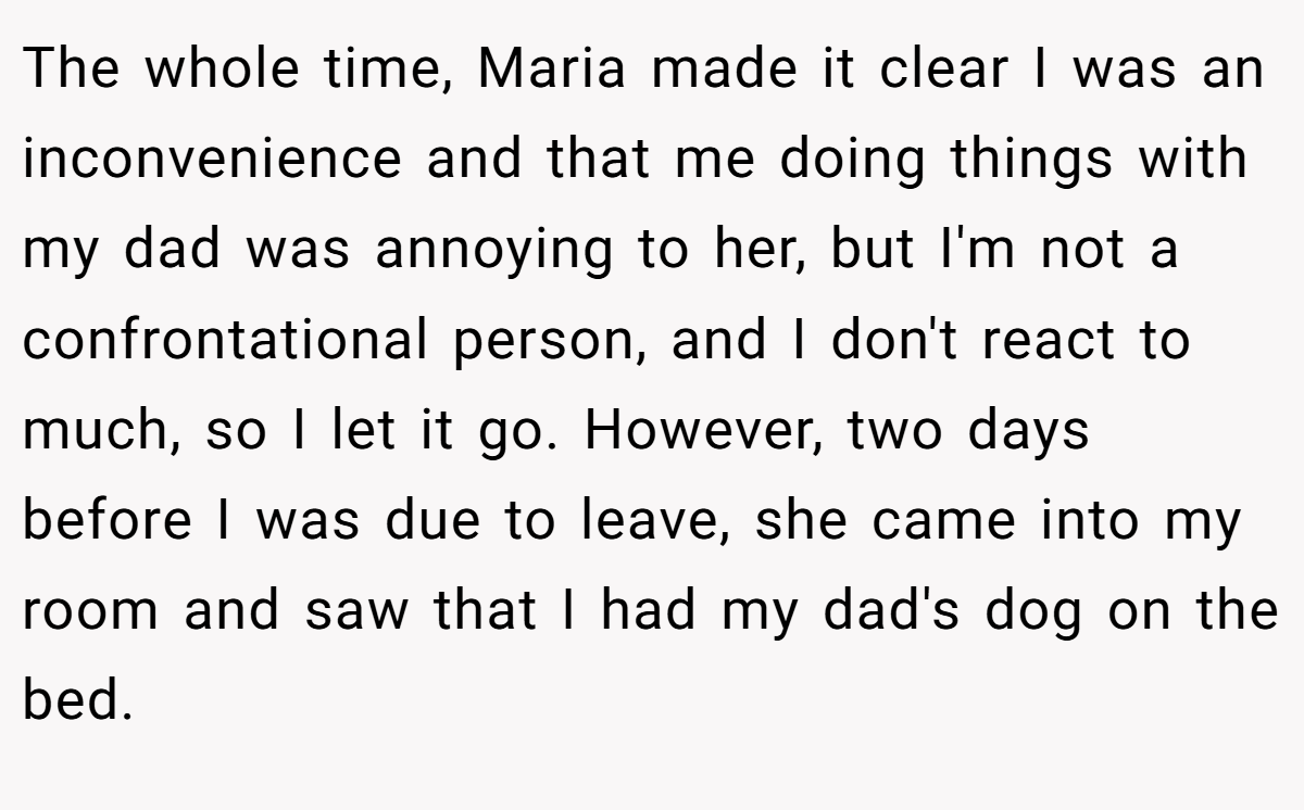 The whole time, Maria made it clear I was an inconvenience and that me doing things with my dad was annoying to her, but I'm not a confrontational person, and I don't react to much, so I let it go. However, two days before I was due to leave, she came into my room and saw that I had my dad's dog on the bed.