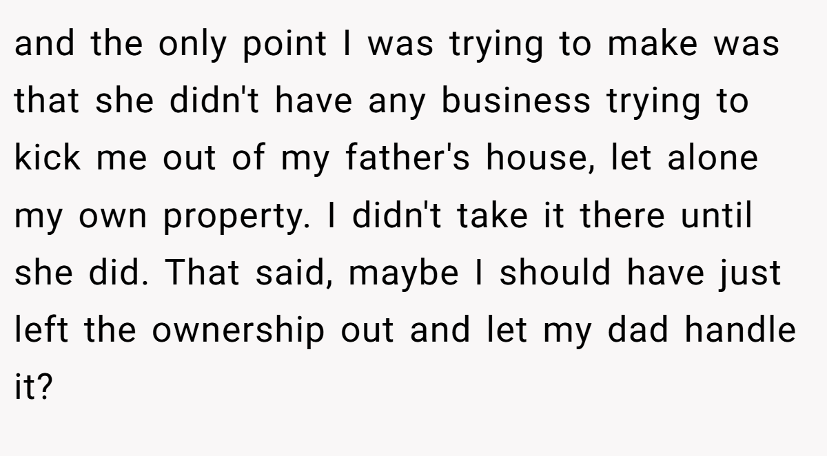 and the only point I was trying to make was that she didn't have any business trying to kick me out of my father's house, let alone my own property. I didn't take it there until she did. That said, maybe I should have just left the ownership out and let my dad handle it?