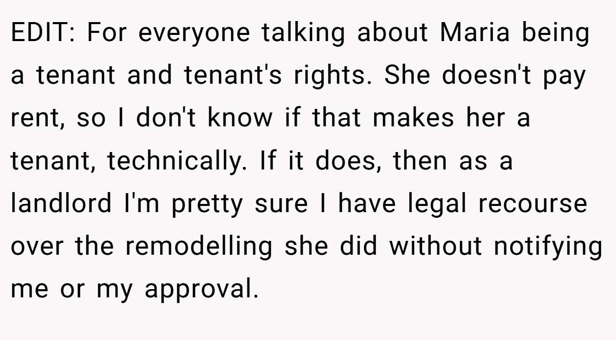 EDIT: For everyone talking about Maria being a tenant and tenant's rights. She doesn't pay rent, so I don't know if that makes her a tenant, technically. If it does, then as a landlord I'm pretty sure I have legal recourse over the remodelling she did without notifying me or my approval.